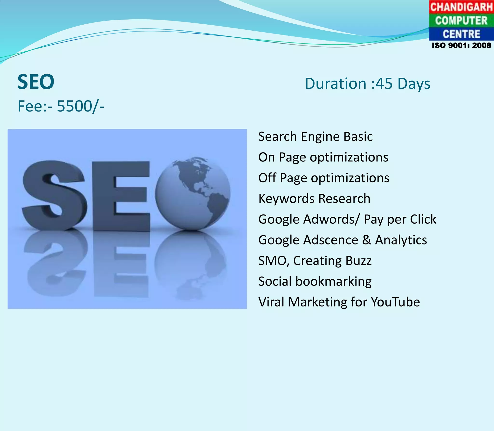 SEO Duration :45 Days
Fee:- 5500/-
Search Engine Basic
On Page optimizations
Off Page optimizations
Keywords Research
Google Adwords/ Pay per Click
Google Adscence & Analytics
SMO, Creating Buzz
Social bookmarking
Viral Marketing for YouTube
ISO 9001: 2008
 