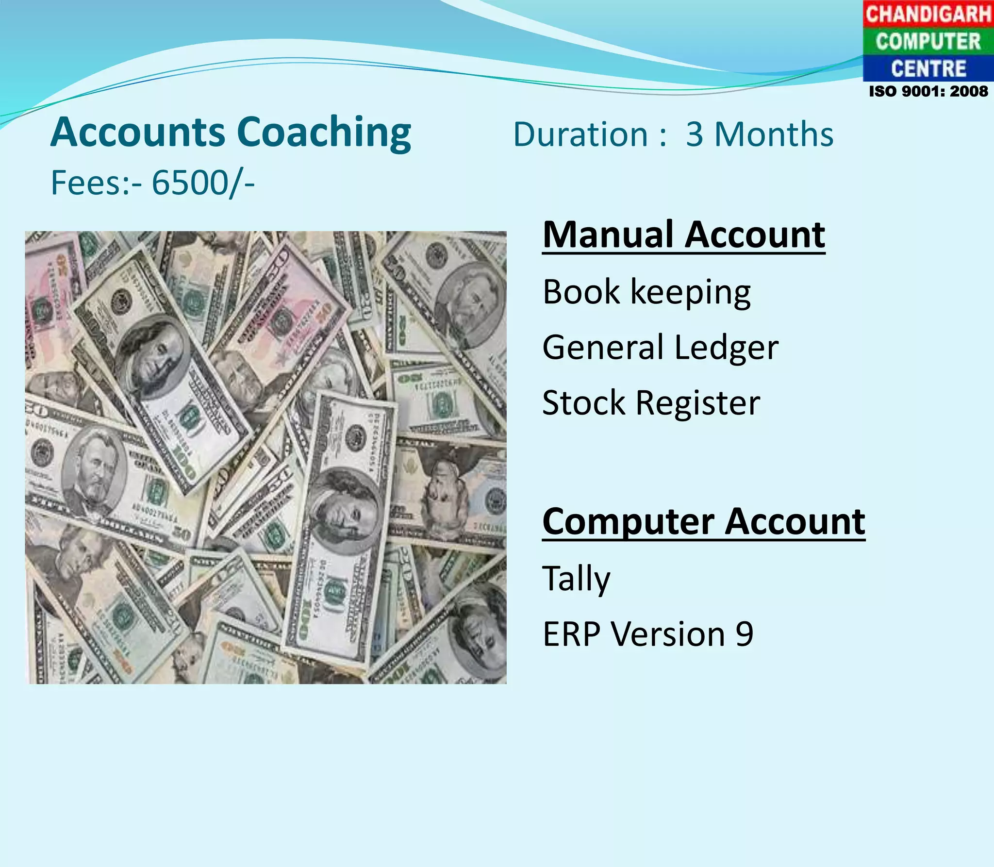 Accounts Coaching Duration : 3 Months
Fees:- 6500/-
Manual Account
Book keeping
General Ledger
Stock Register
Computer Account
Tally
ERP Version 9
ISO 9001: 2008
 