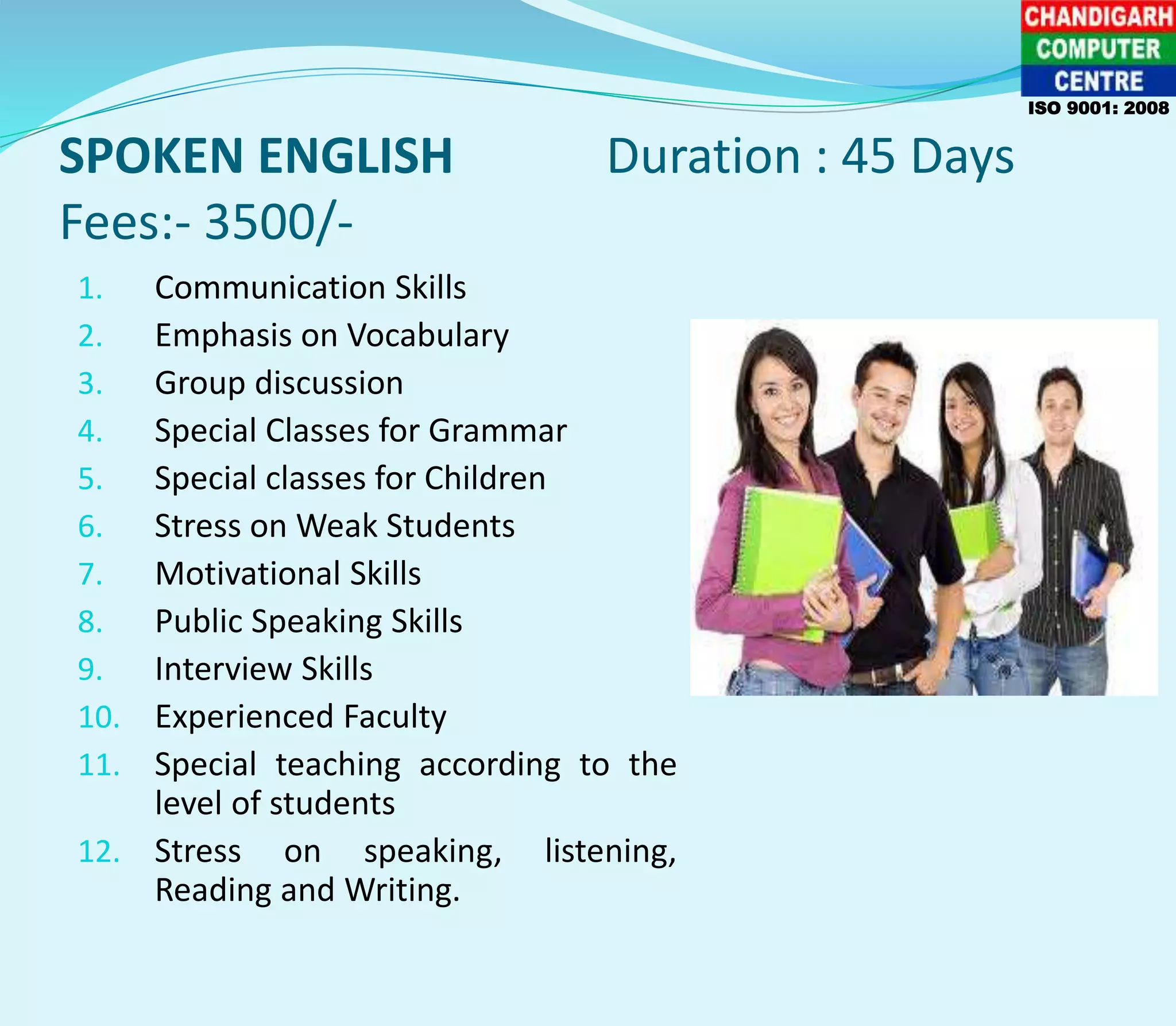 SPOKEN ENGLISH Duration : 45 Days
Fees:- 3500/-
1. Communication Skills
2. Emphasis on Vocabulary
3. Group discussion
4. Special Classes for Grammar
5. Special classes for Children
6. Stress on Weak Students
7. Motivational Skills
8. Public Speaking Skills
9. Interview Skills
10. Experienced Faculty
11. Special teaching according to the
level of students
12. Stress on speaking, listening,
Reading and Writing.
ISO 9001: 2008
 
