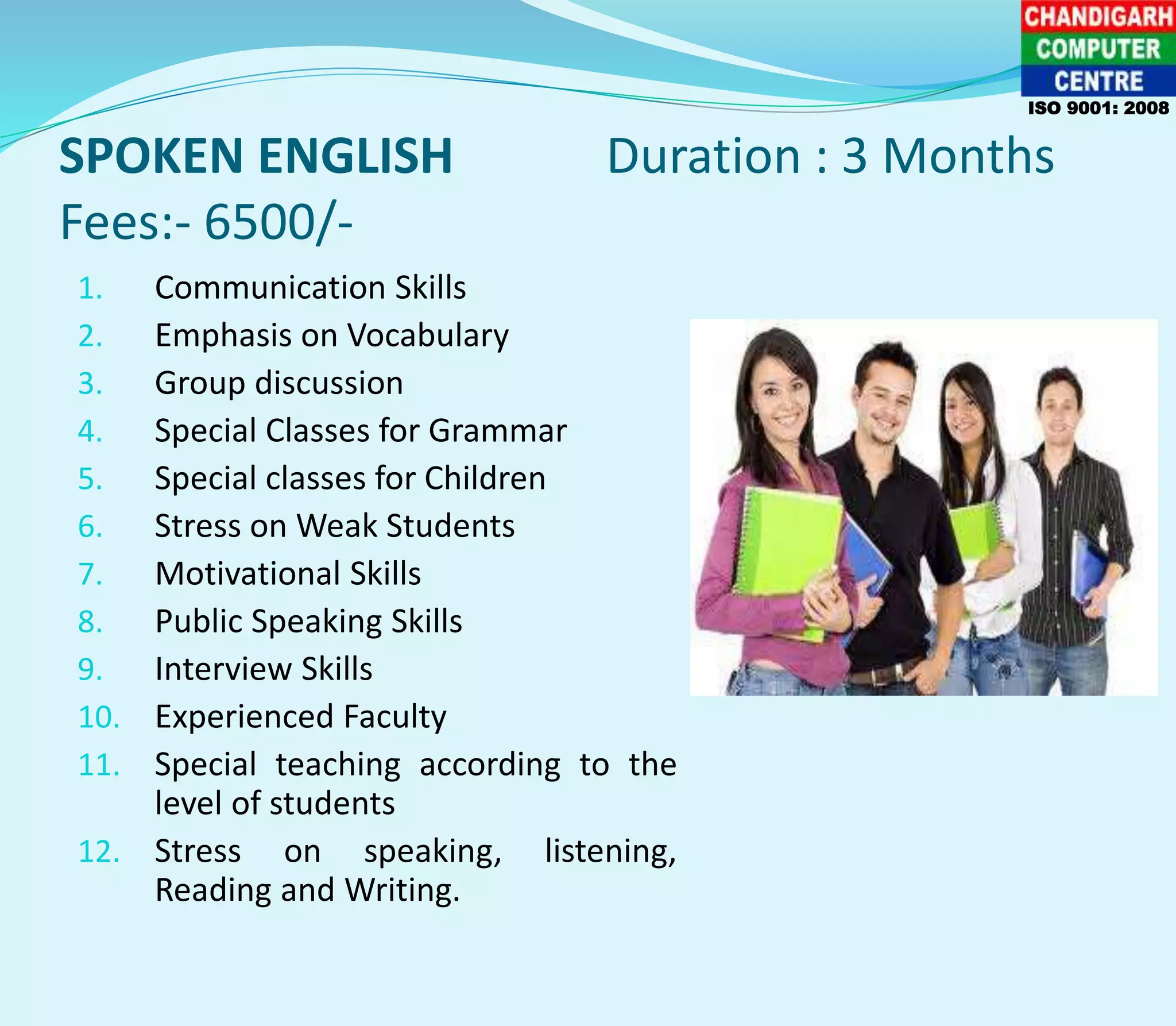 SPOKEN ENGLISH Duration : 3 Months
Fees:- 6500/-
ISO 9001: 2008
1. Communication Skills
2. Emphasis on Vocabulary
3. Group discussion
4. Special Classes for Grammar
5. Special classes for Children
6. Stress on Weak Students
7. Motivational Skills
8. Public Speaking Skills
9. Interview Skills
10. Experienced Faculty
11. Special teaching according to the
level of students
12. Stress on speaking, listening,
Reading and Writing.
 