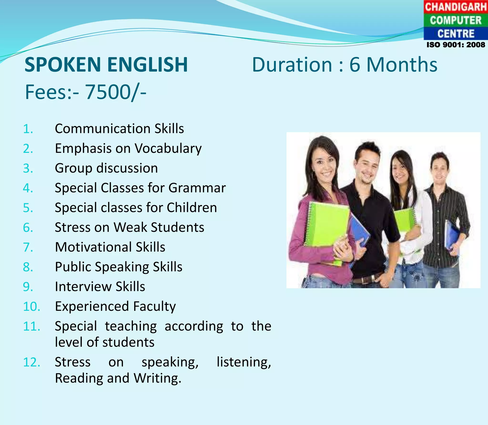 SPOKEN ENGLISH Duration : 6 Months
Fees:- 7500/-
ISO 9001: 2008
1. Communication Skills
2. Emphasis on Vocabulary
3. Group discussion
4. Special Classes for Grammar
5. Special classes for Children
6. Stress on Weak Students
7. Motivational Skills
8. Public Speaking Skills
9. Interview Skills
10. Experienced Faculty
11. Special teaching according to the
level of students
12. Stress on speaking, listening,
Reading and Writing.
 