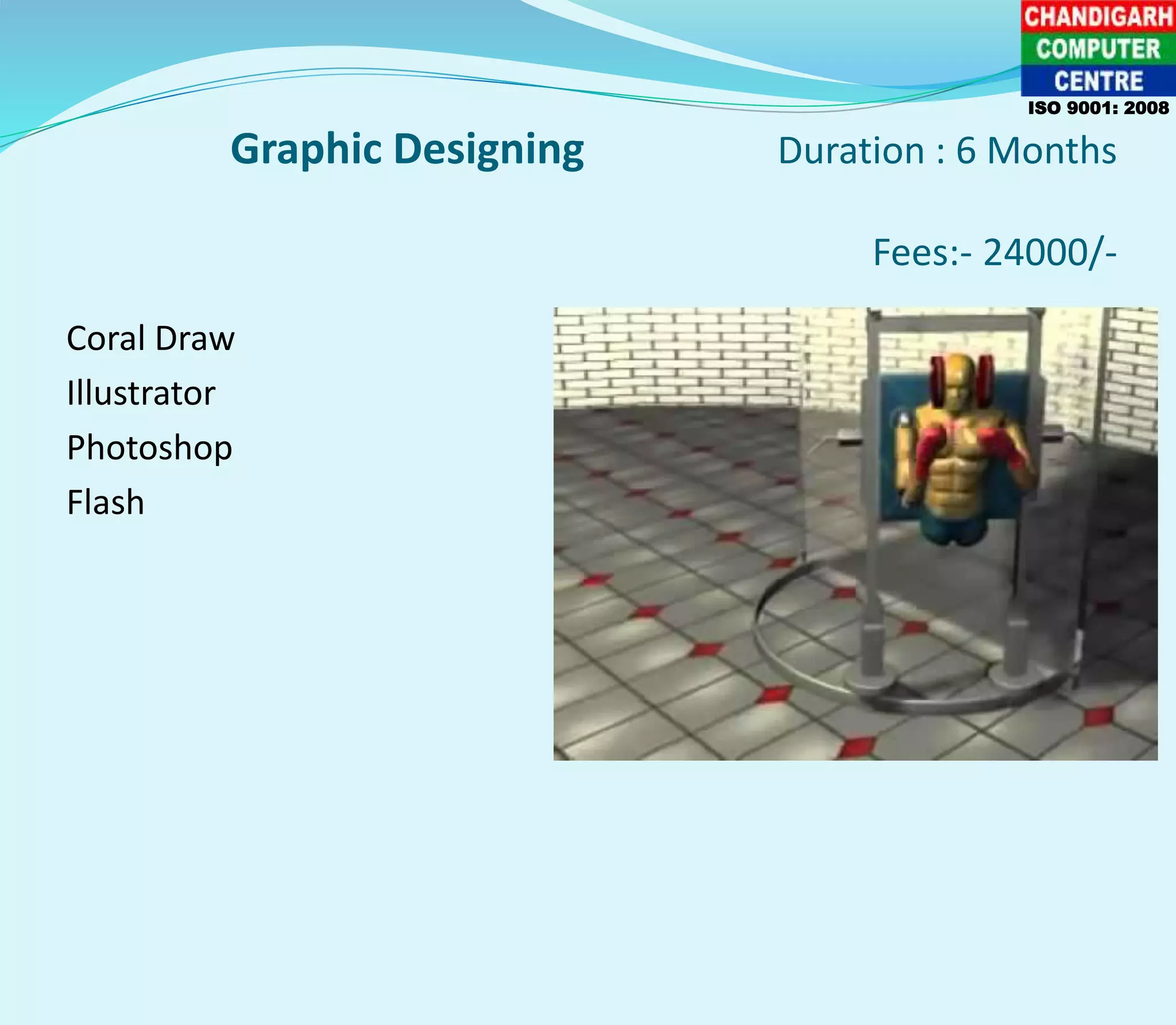 Graphic Designing Duration : 6 Months
Fees:- 24000/-
Coral Draw
Illustrator
Photoshop
Flash
ISO 9001: 2008
 