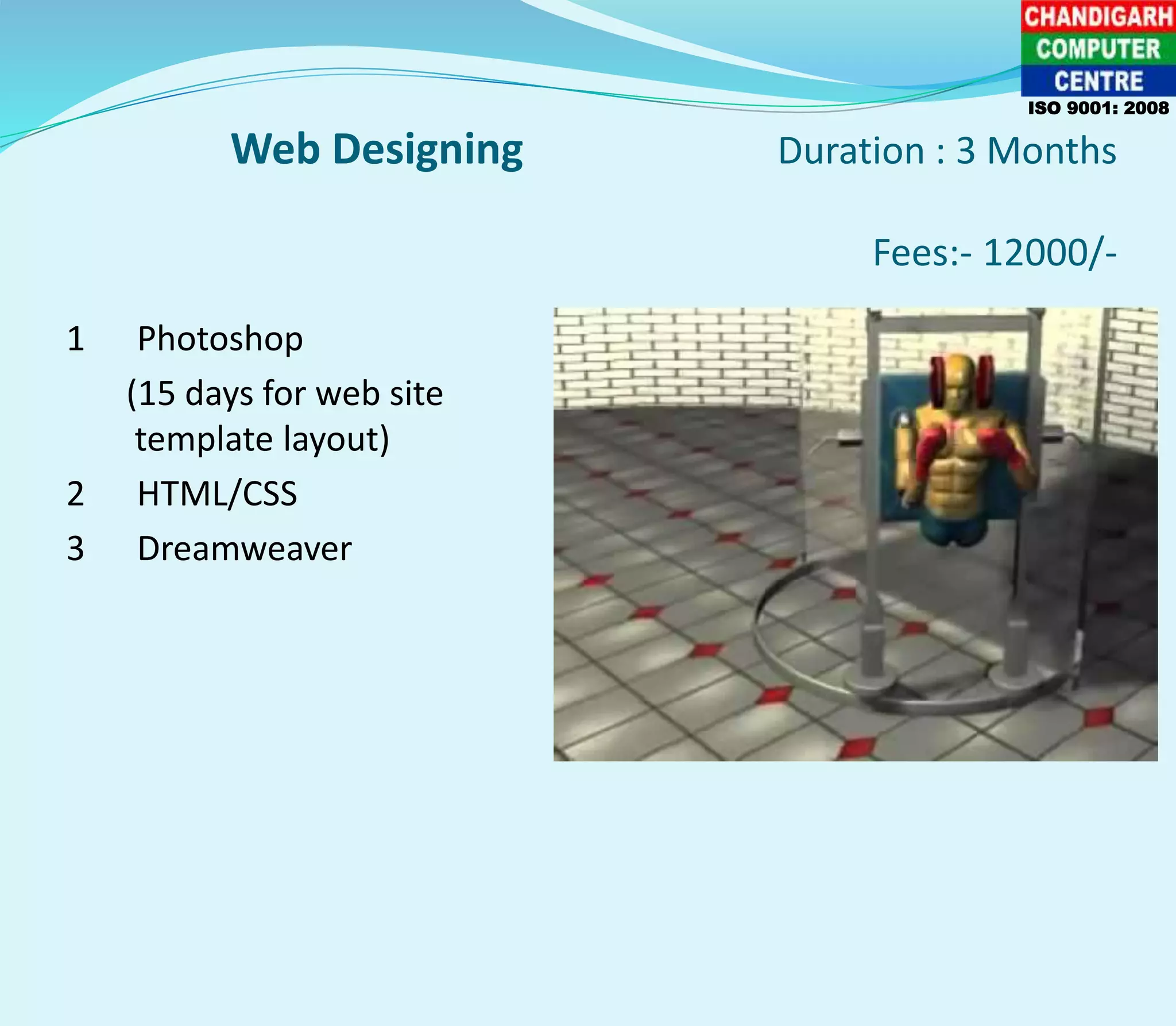 Web Designing Duration : 3 Months
Fees:- 12000/-
1 Photoshop
(15 days for web site
template layout)
2 HTML/CSS
3 Dreamweaver
ISO 9001: 2008
 