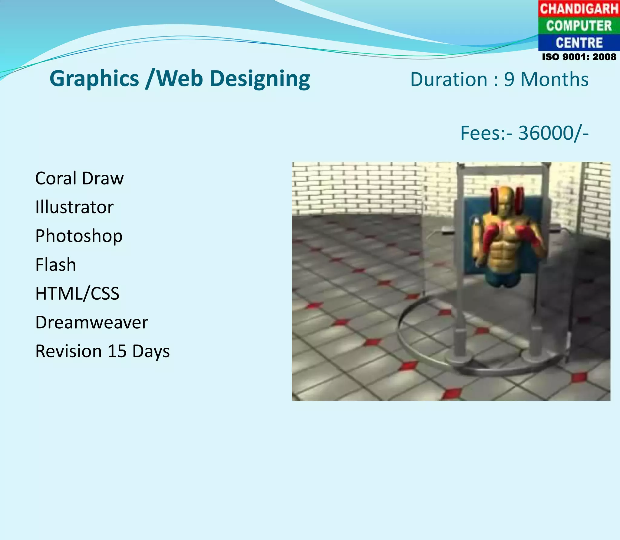 Graphics /Web Designing Duration : 9 Months
Fees:- 36000/-
Coral Draw
Illustrator
Photoshop
Flash
HTML/CSS
Dreamweaver
Revision 15 Days
ISO 9001: 2008
 