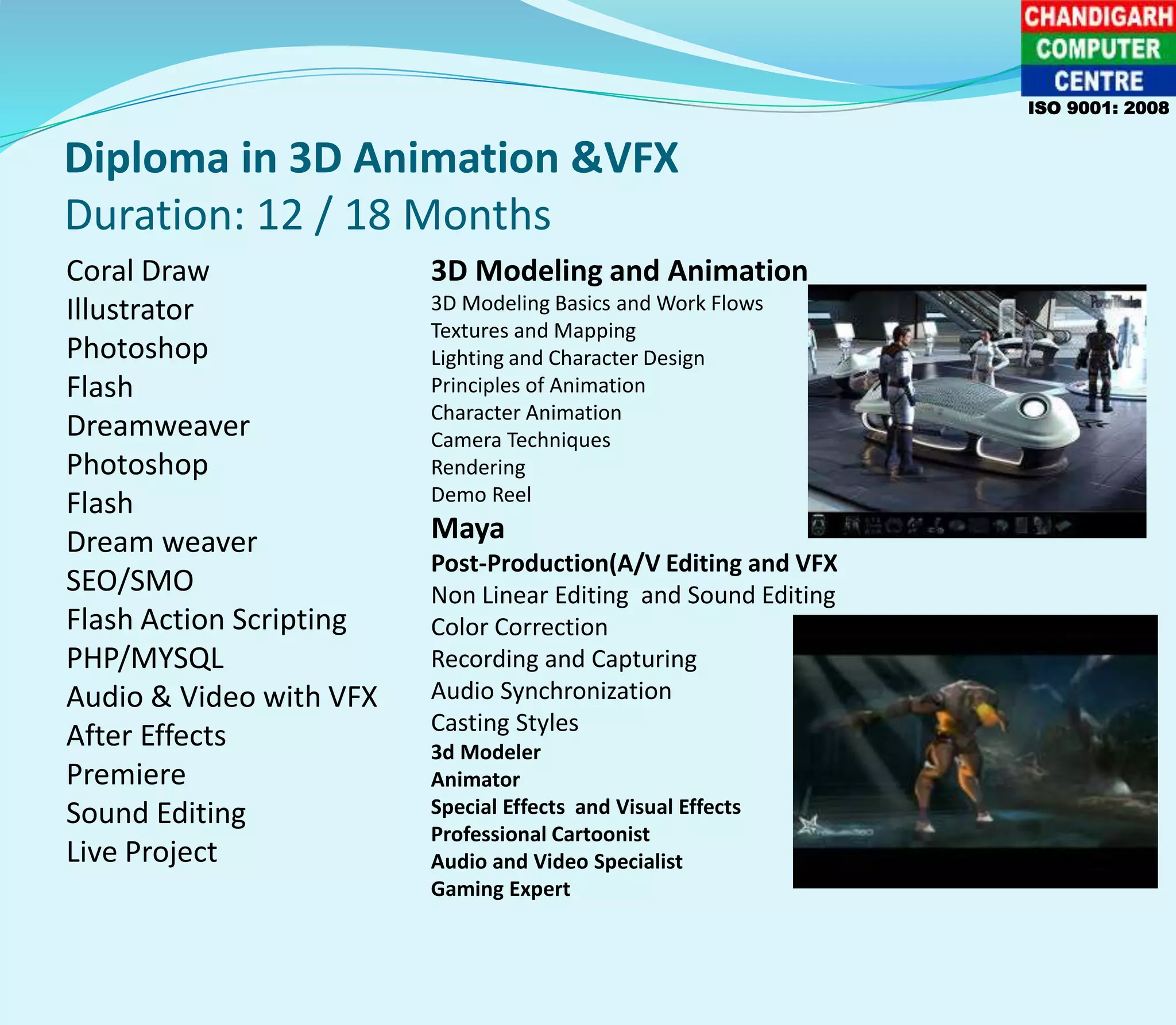 Diploma in 3D Animation &VFX
Duration: 12 / 18 Months
Coral Draw
Illustrator
Photoshop
Flash
Dreamweaver
Photoshop
Flash
Dream weaver
SEO/SMO
Flash Action Scripting
PHP/MYSQL
Audio & Video with VFX
After Effects
Premiere
Sound Editing
Live Project
3D Modeling and Animation
3D Modeling Basics and Work Flows
Textures and Mapping
Lighting and Character Design
Principles of Animation
Character Animation
Camera Techniques
Rendering
Demo Reel
Maya
Post-Production(A/V Editing and VFX
Non Linear Editing and Sound Editing
Color Correction
Recording and Capturing
Audio Synchronization
Casting Styles
3d Modeler
Animator
Special Effects and Visual Effects
Professional Cartoonist
Audio and Video Specialist
Gaming Expert
ISO 9001: 2008
 