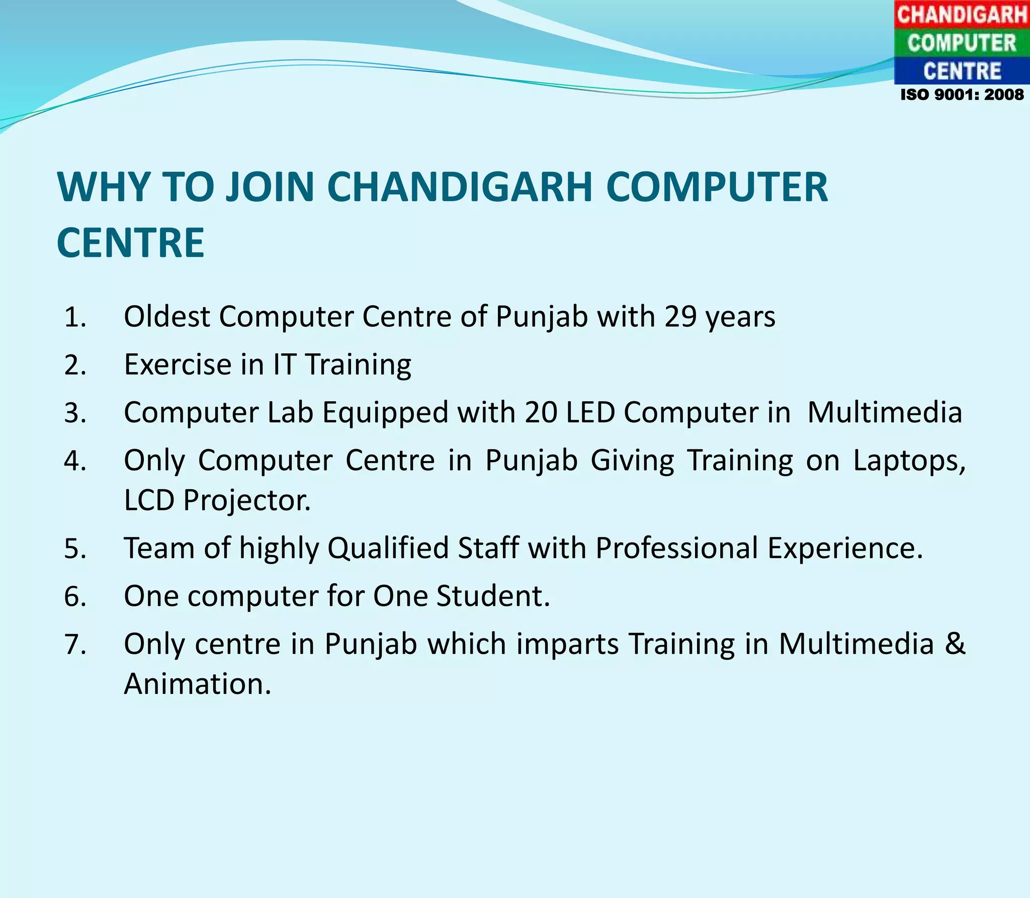 WHY TO JOIN CHANDIGARH COMPUTER
CENTRE
1. Oldest Computer Centre of Punjab with 29 years
2. Exercise in IT Training
3. Computer Lab Equipped with 20 LED Computer in Multimedia
4. Only Computer Centre in Punjab Giving Training on Laptops,
LCD Projector.
5. Team of highly Qualified Staff with Professional Experience.
6. One computer for One Student.
7. Only centre in Punjab which imparts Training in Multimedia &
Animation.
ISO 9001: 2008
 