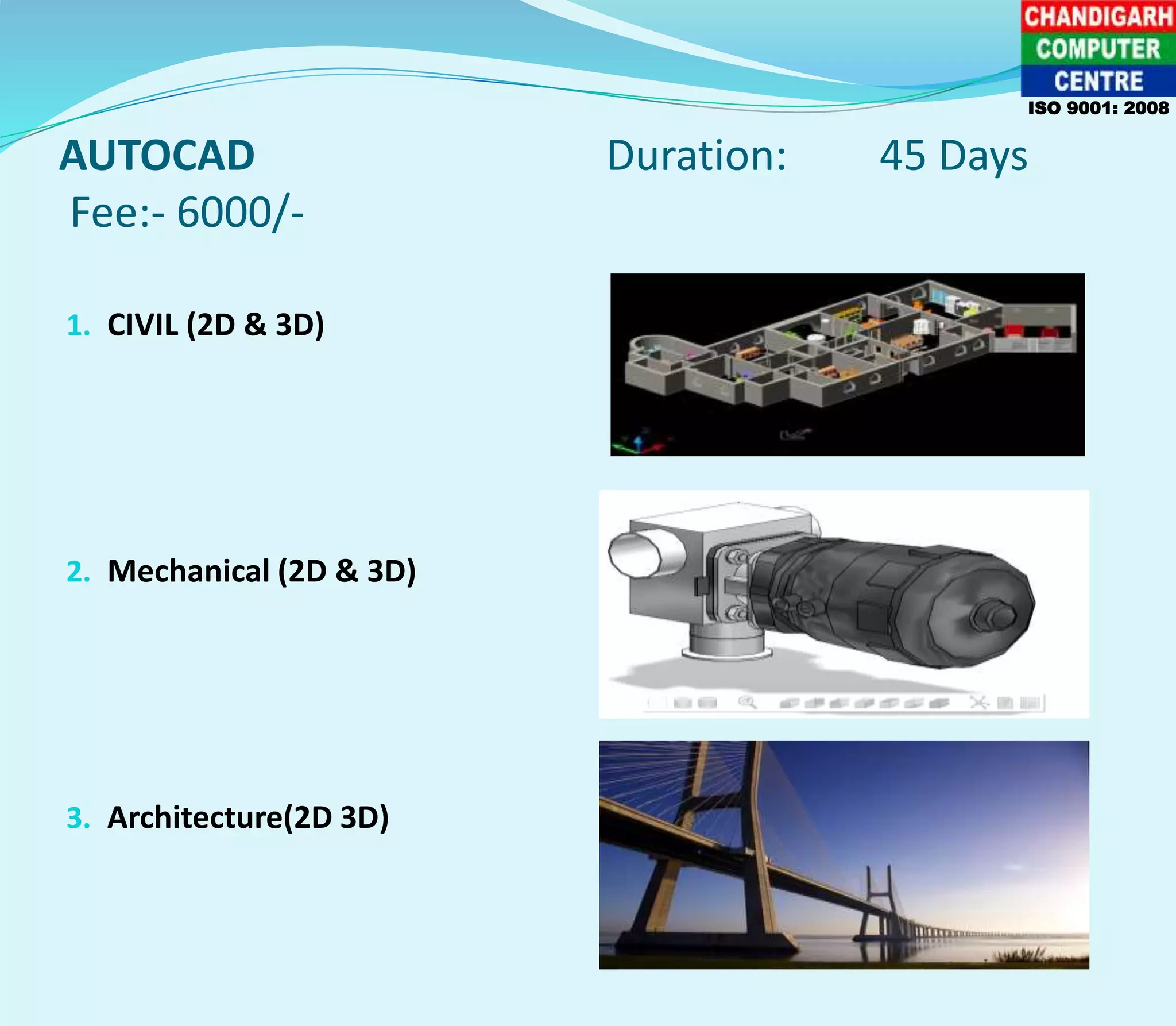 AUTOCAD Duration: 45 Days
Fee:- 6000/-
1. CIVIL (2D & 3D)
2. Mechanical (2D & 3D)
3. Architecture(2D 3D)
ISO 9001: 2008
 