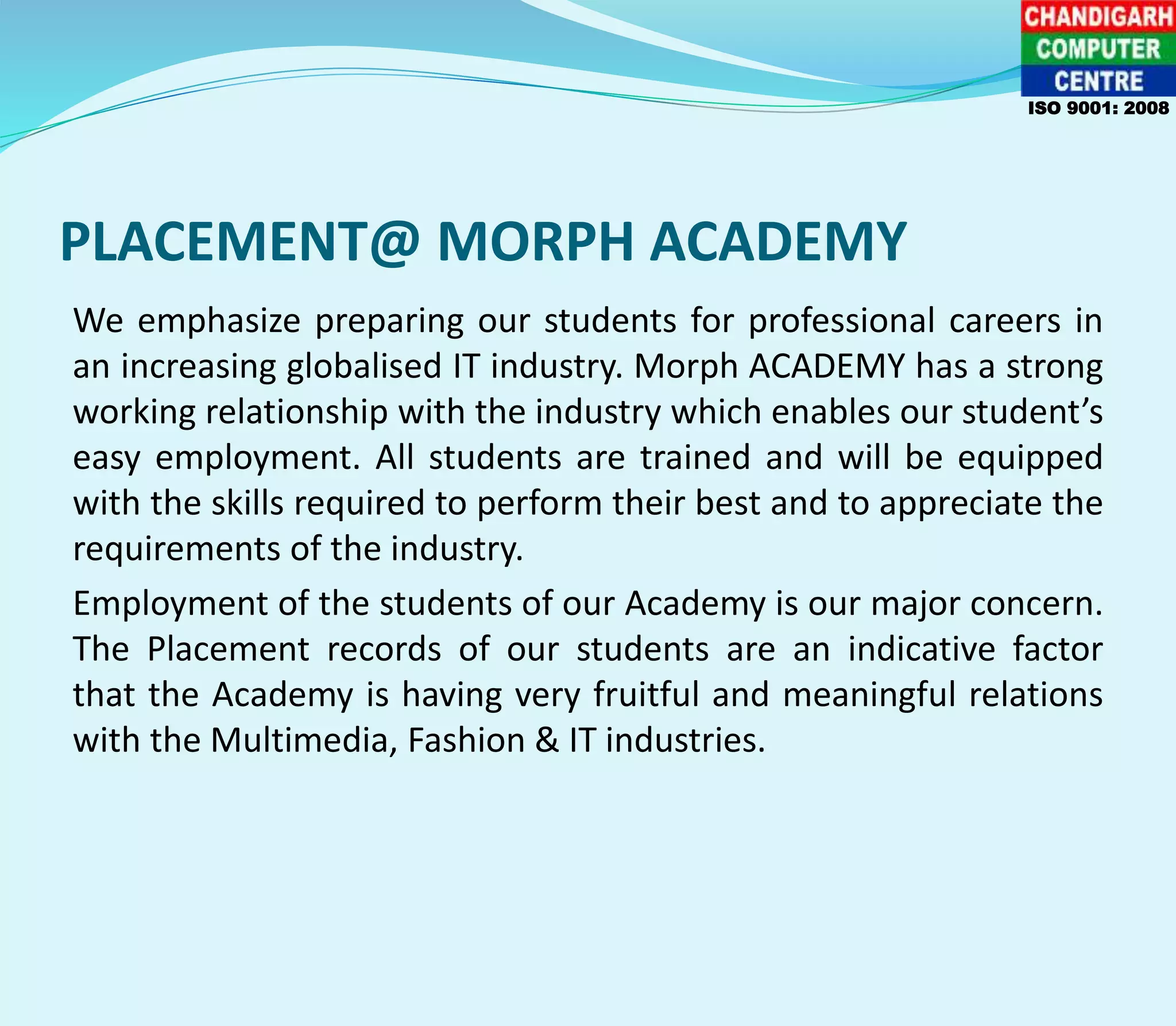 PLACEMENT@ MORPH ACADEMY
We emphasize preparing our students for professional careers in
an increasing globalised IT industry. Morph ACADEMY has a strong
working relationship with the industry which enables our student’s
easy employment. All students are trained and will be equipped
with the skills required to perform their best and to appreciate the
requirements of the industry.
Employment of the students of our Academy is our major concern.
The Placement records of our students are an indicative factor
that the Academy is having very fruitful and meaningful relations
with the Multimedia, Fashion & IT industries.
ISO 9001: 2008
 