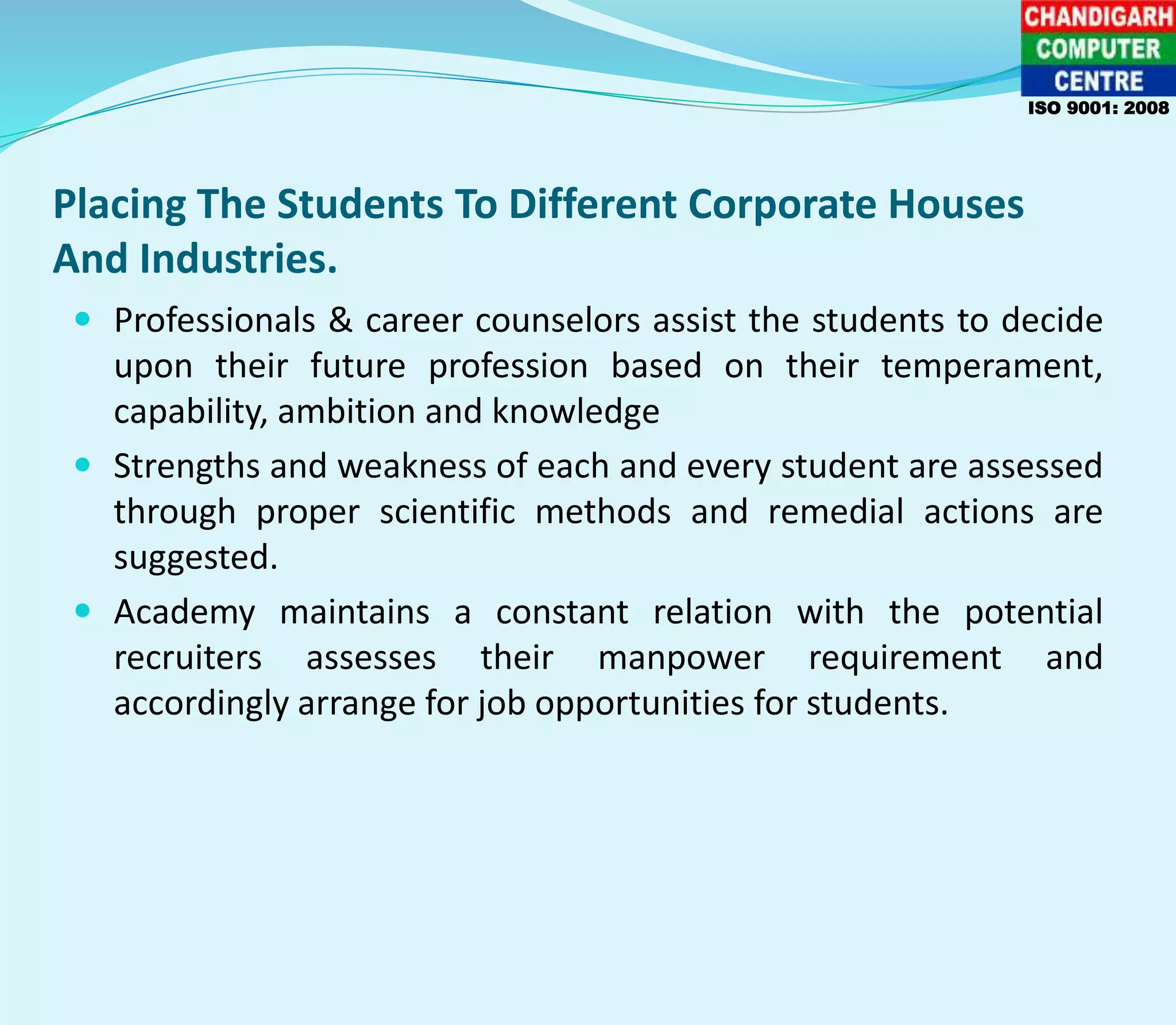 Placing The Students To Different Corporate Houses
And Industries.
 Professionals & career counselors assist the students to decide
upon their future profession based on their temperament,
capability, ambition and knowledge
 Strengths and weakness of each and every student are assessed
through proper scientific methods and remedial actions are
suggested.
 Academy maintains a constant relation with the potential
recruiters assesses their manpower requirement and
accordingly arrange for job opportunities for students.
ISO 9001: 2008
 