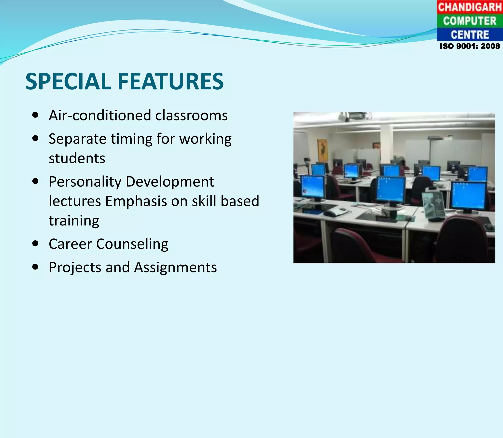 SPECIAL FEATURES
 Air-conditioned classrooms
 Separate timing for working
students
 Personality Development
lectures Emphasis on skill based
training
 Career Counseling
 Projects and Assignments
ISO 9001: 2008
 