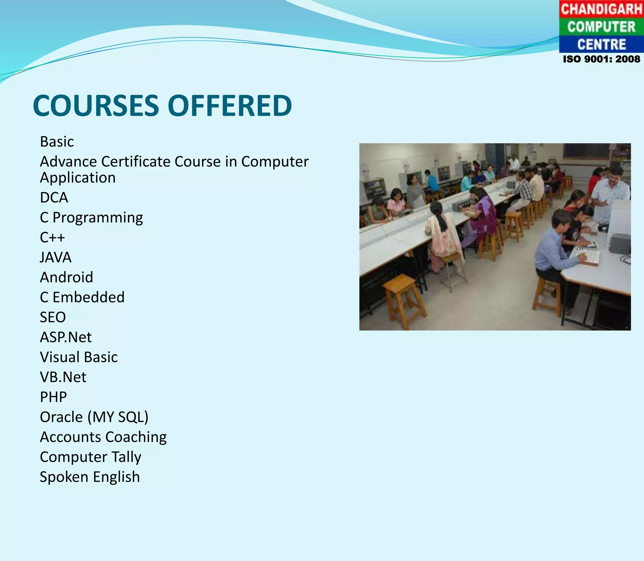 COURSES OFFERED
Basic
Advance Certificate Course in Computer
Application
DCA
C Programming
C++
JAVA
Android
C Embedded
SEO
ASP.Net
Visual Basic
VB.Net
PHP
Oracle (MY SQL)
Accounts Coaching
Computer Tally
Spoken English
ISO 9001: 2008
 