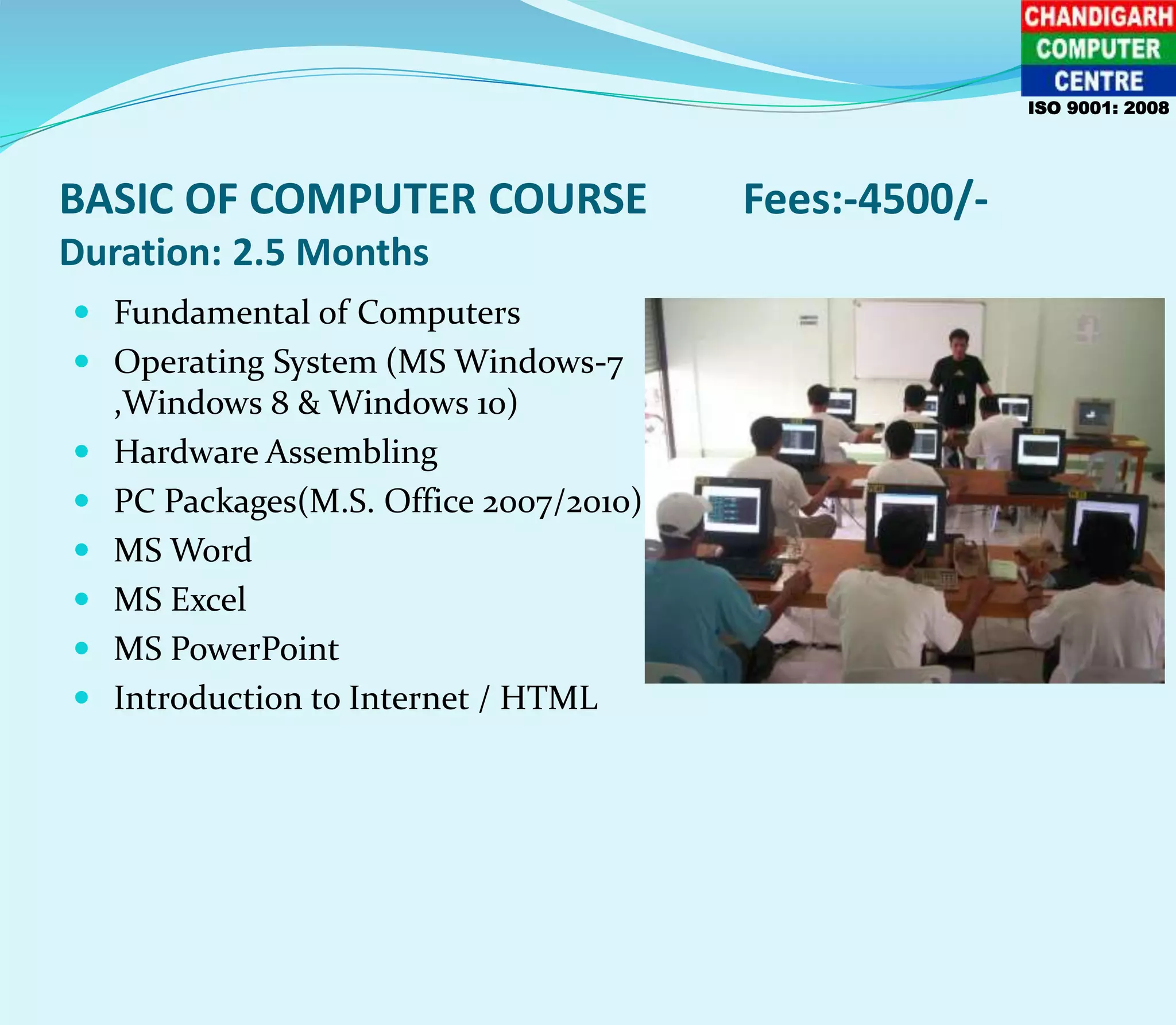 BASIC OF COMPUTER COURSE Fees:-4500/-
Duration: 2.5 Months
 Fundamental of Computers
 Operating System (MS Windows-7
,Windows 8 & Windows 10)
 Hardware Assembling
 PC Packages(M.S. Office 2007/2010)
 MS Word
 MS Excel
 MS PowerPoint
 Introduction to Internet / HTML
ISO 9001: 2008
 