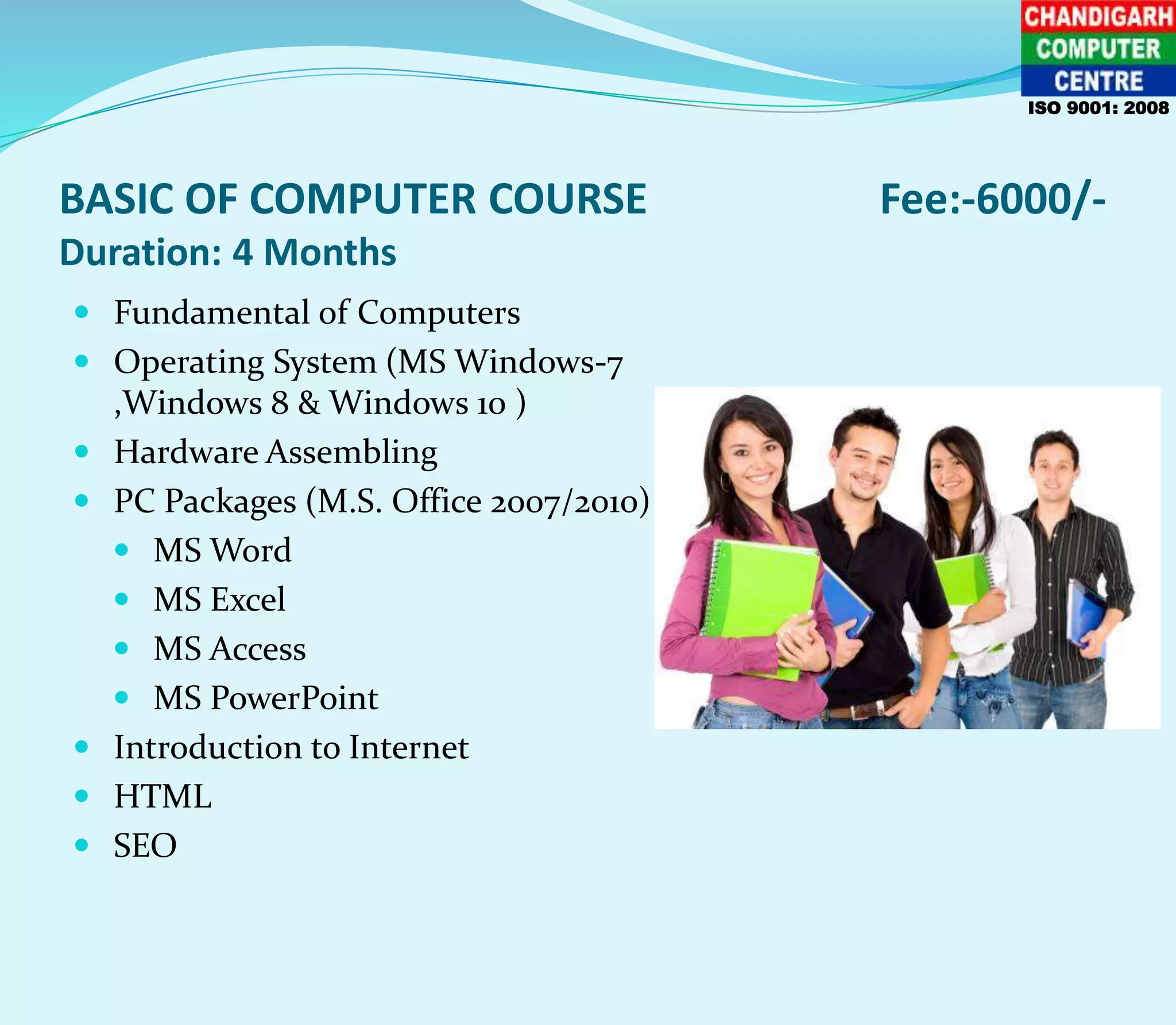 BASIC OF COMPUTER COURSE Fee:-6000/-
Duration: 4 Months
 Fundamental of Computers
 Operating System (MS Windows-7
,Windows 8 & Windows 10 )
 Hardware Assembling
 PC Packages (M.S. Office 2007/2010)
 MS Word
 MS Excel
 MS Access
 MS PowerPoint
 Introduction to Internet
 HTML
 SEO
ISO 9001: 2008
 