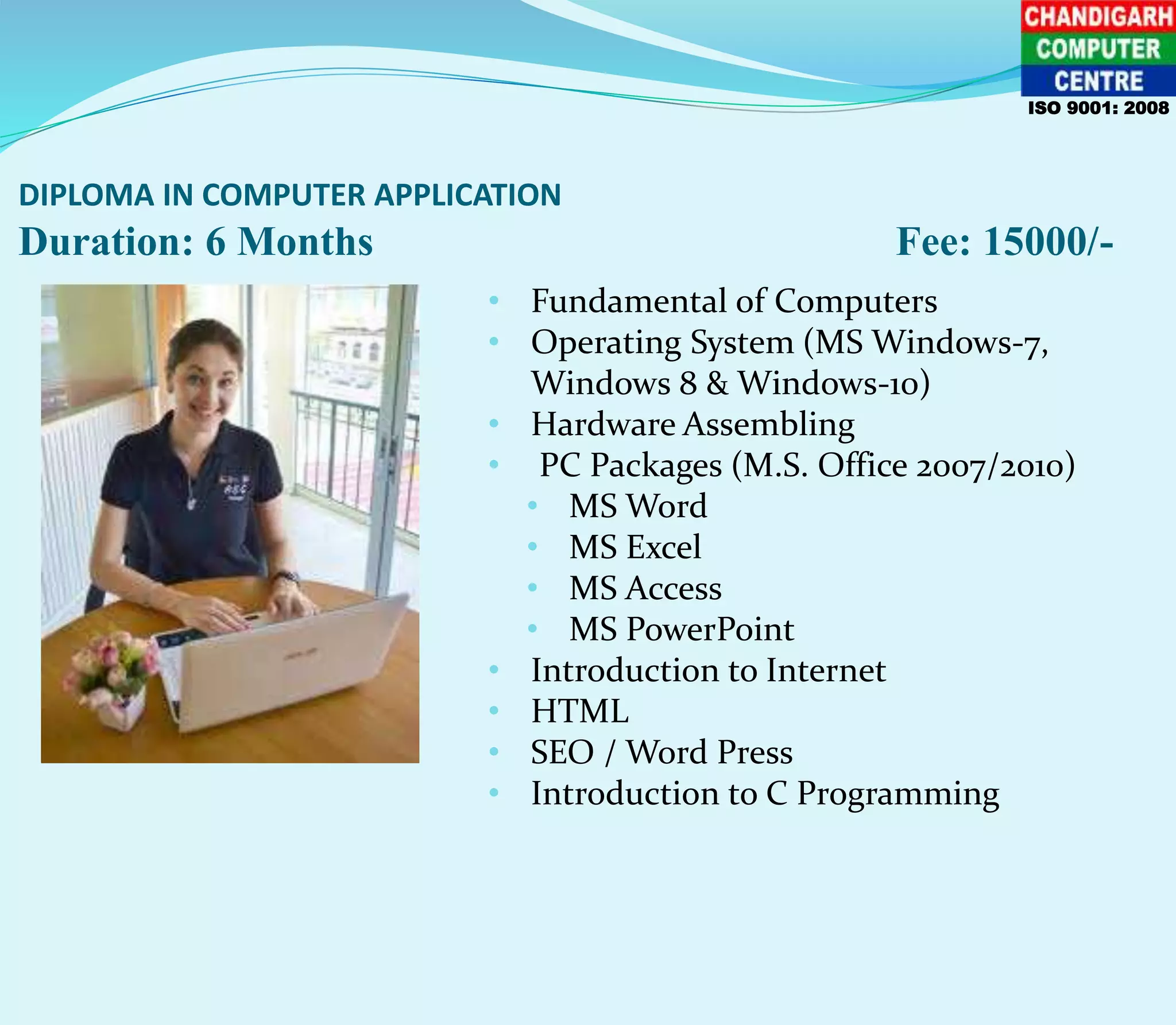 DIPLOMA IN COMPUTER APPLICATION
Duration: 6 Months Fee: 15000/-
ISO 9001: 2008
• Fundamental of Computers
• Operating System (MS Windows-7,
Windows 8 & Windows-10)
• Hardware Assembling
• PC Packages (M.S. Office 2007/2010)
• MS Word
• MS Excel
• MS Access
• MS PowerPoint
• Introduction to Internet
• HTML
• SEO / Word Press
• Introduction to C Programming
 