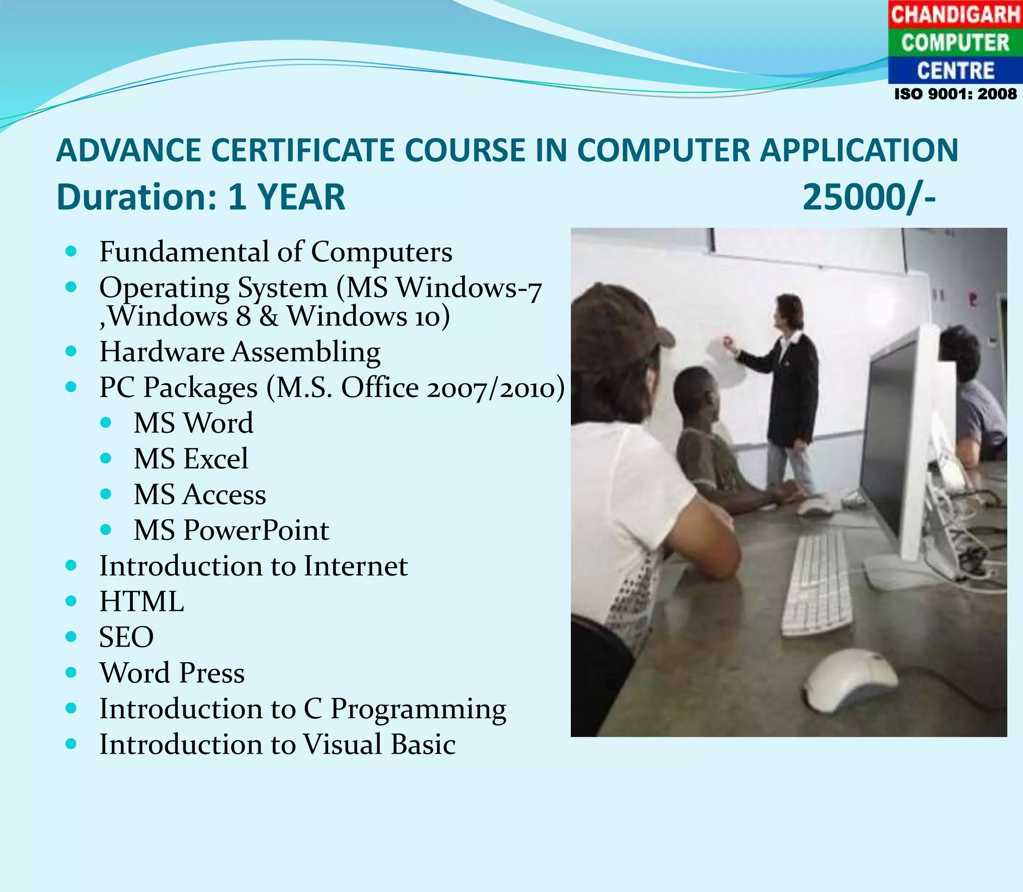 ADVANCE CERTIFICATE COURSE IN COMPUTER APPLICATION
Duration: 1 YEAR 25000/-
 Fundamental of Computers
 Operating System (MS Windows-7
,Windows 8 & Windows 10)
 Hardware Assembling
 PC Packages (M.S. Office 2007/2010)
 MS Word
 MS Excel
 MS Access
 MS PowerPoint
 Introduction to Internet
 HTML
 SEO
 Word Press
 Introduction to C Programming
 Introduction to Visual Basic
ISO 9001: 2008
 