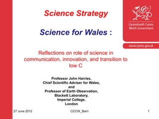 Science Strategy

               Science for Wales :
    Corporate slide master
    With guidelines for corporate presentations
          Reflections on role of science in
      communication, innovation, and transition to
                        low C

                    Professor John Harries,
               Chief Scientific Adviser for Wales,
                               and
                Professor of Earth Observation,
                      Blackett Laboratory,
                       Imperial College,
                             London

27 June 2012                   CCCW_Barri            1
 
