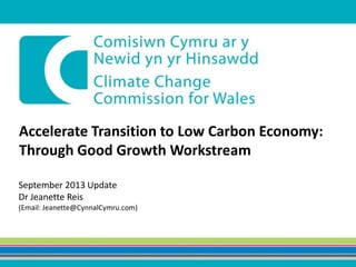 Accelerate Transition to Low Carbon Economy:
Through Good Growth Workstream
September 2013 Update
Dr Jeanette Reis
(Email: Jeanette@CynnalCymru.com)
 