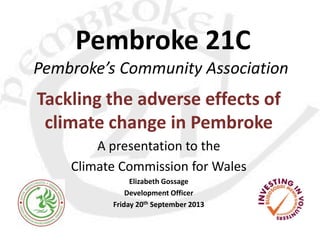 Pembroke 21C
Pembroke’s Community Association
Tackling the adverse effects of
climate change in Pembroke
A presentation to the
Climate Commission for Wales
Elizabeth Gossage
Development Officer
Friday 20th September 2013
 