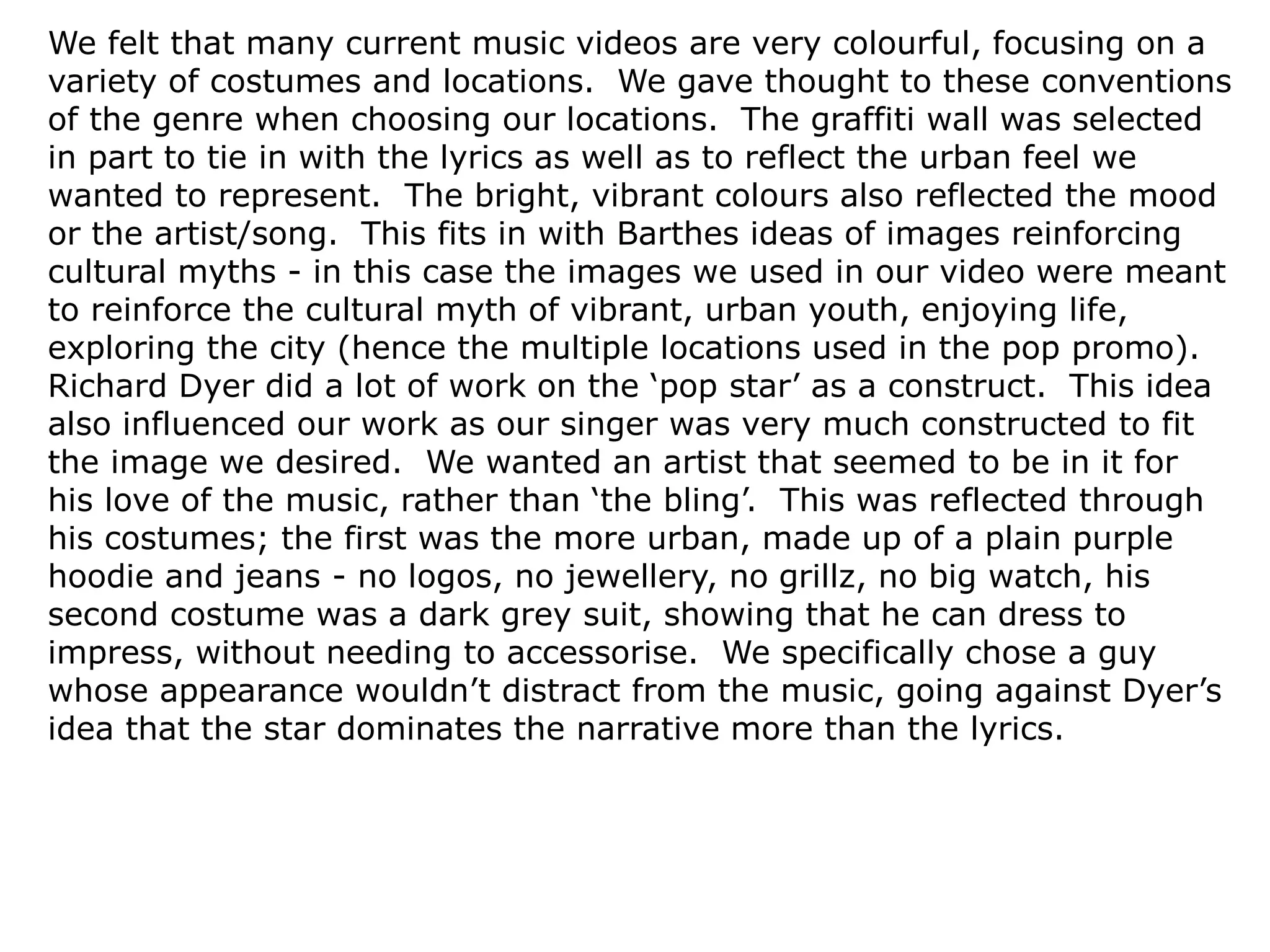 We felt that many current music videos are very colourful, focusing on a
variety of costumes and locations. We gave thought to these conventions
of the genre when choosing our locations. The graffiti wall was selected
in part to tie in with the lyrics as well as to reflect the urban feel we
wanted to represent. The bright, vibrant colours also reflected the mood
or the artist/song. This fits in with Barthes ideas of images reinforcing
cultural myths - in this case the images we used in our video were meant
to reinforce the cultural myth of vibrant, urban youth, enjoying life,
exploring the city (hence the multiple locations used in the pop promo).
Richard Dyer did a lot of work on the ‘pop star’ as a construct. This idea
also influenced our work as our singer was very much constructed to fit
the image we desired. We wanted an artist that seemed to be in it for
his love of the music, rather than ‘the bling’. This was reflected through
his costumes; the first was the more urban, made up of a plain purple
hoodie and jeans - no logos, no jewellery, no grillz, no big watch, his
second costume was a dark grey suit, showing that he can dress to
impress, without needing to accessorise. We specifically chose a guy
whose appearance wouldn’t distract from the music, going against Dyer’s
idea that the star dominates the narrative more than the lyrics.
 