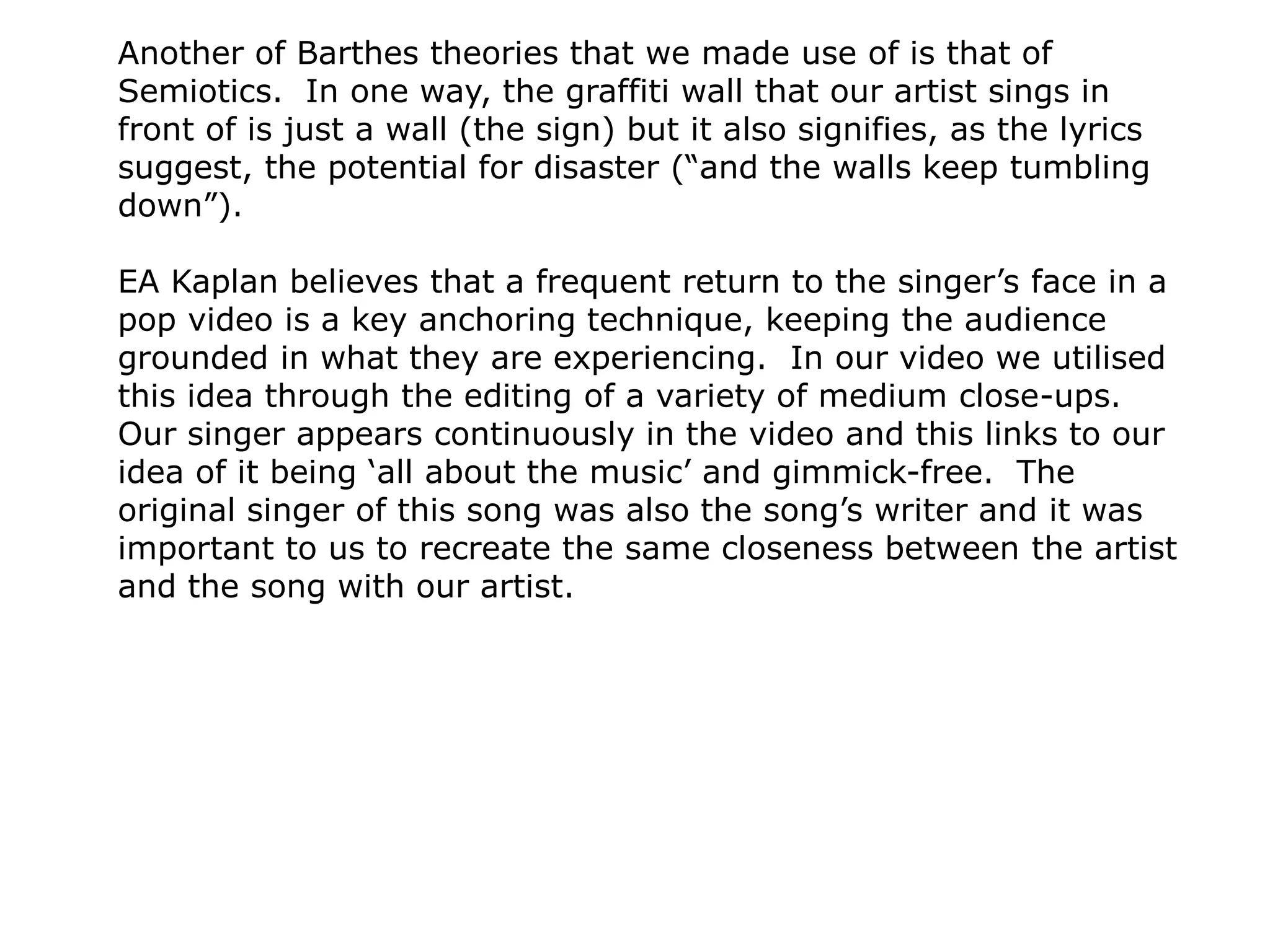 Another of Barthes theories that we made use of is that of
Semiotics. In one way, the graffiti wall that our artist sings in
front of is just a wall (the sign) but it also signifies, as the lyrics
suggest, the potential for disaster (“and the walls keep tumbling
down”).
EA Kaplan believes that a frequent return to the singer’s face in a
pop video is a key anchoring technique, keeping the audience
grounded in what they are experiencing. In our video we utilised
this idea through the editing of a variety of medium close-ups.
Our singer appears continuously in the video and this links to our
idea of it being ‘all about the music’ and gimmick-free. The
original singer of this song was also the song’s writer and it was
important to us to recreate the same closeness between the artist
and the song with our artist.
 
