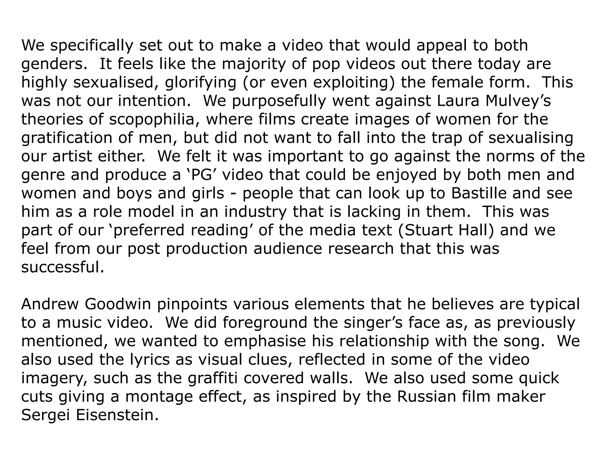 We specifically set out to make a video that would appeal to both
genders. It feels like the majority of pop videos out there today are
highly sexualised, glorifying (or even exploiting) the female form. This
was not our intention. We purposefully went against Laura Mulvey’s
theories of scopophilia, where films create images of women for the
gratification of men, but did not want to fall into the trap of sexualising
our artist either. We felt it was important to go against the norms of the
genre and produce a ‘PG’ video that could be enjoyed by both men and
women and boys and girls - people that can look up to Bastille and see
him as a role model in an industry that is lacking in them. This was
part of our ‘preferred reading’ of the media text (Stuart Hall) and we
feel from our post production audience research that this was
successful.
Andrew Goodwin pinpoints various elements that he believes are typical
to a music video. We did foreground the singer’s face as, as previously
mentioned, we wanted to emphasise his relationship with the song. We
also used the lyrics as visual clues, reflected in some of the video
imagery, such as the graffiti covered walls. We also used some quick
cuts giving a montage effect, as inspired by the Russian film maker
Sergei Eisenstein.
 