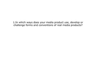 1.In which ways does your media product use, develop or
challenge forms and conventions of real media products?
 