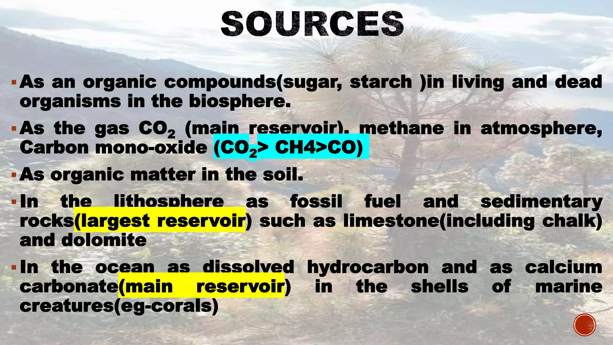 As an organic compounds(sugar, starch )in living and dead
organisms in the biosphere.
As the gas CO2 (main reservoir), methane in atmosphere,
Carbon mono-oxide (CO2> CH4>CO)
As organic matter in the soil.
In the lithosphere as fossil fuel and sedimentary
rocks(largest reservoir) such as limestone(including chalk)
and dolomite
In the ocean as dissolved hydrocarbon and as calcium
carbonate(main reservoir) in the shells of marine
creatures(eg-corals)
 