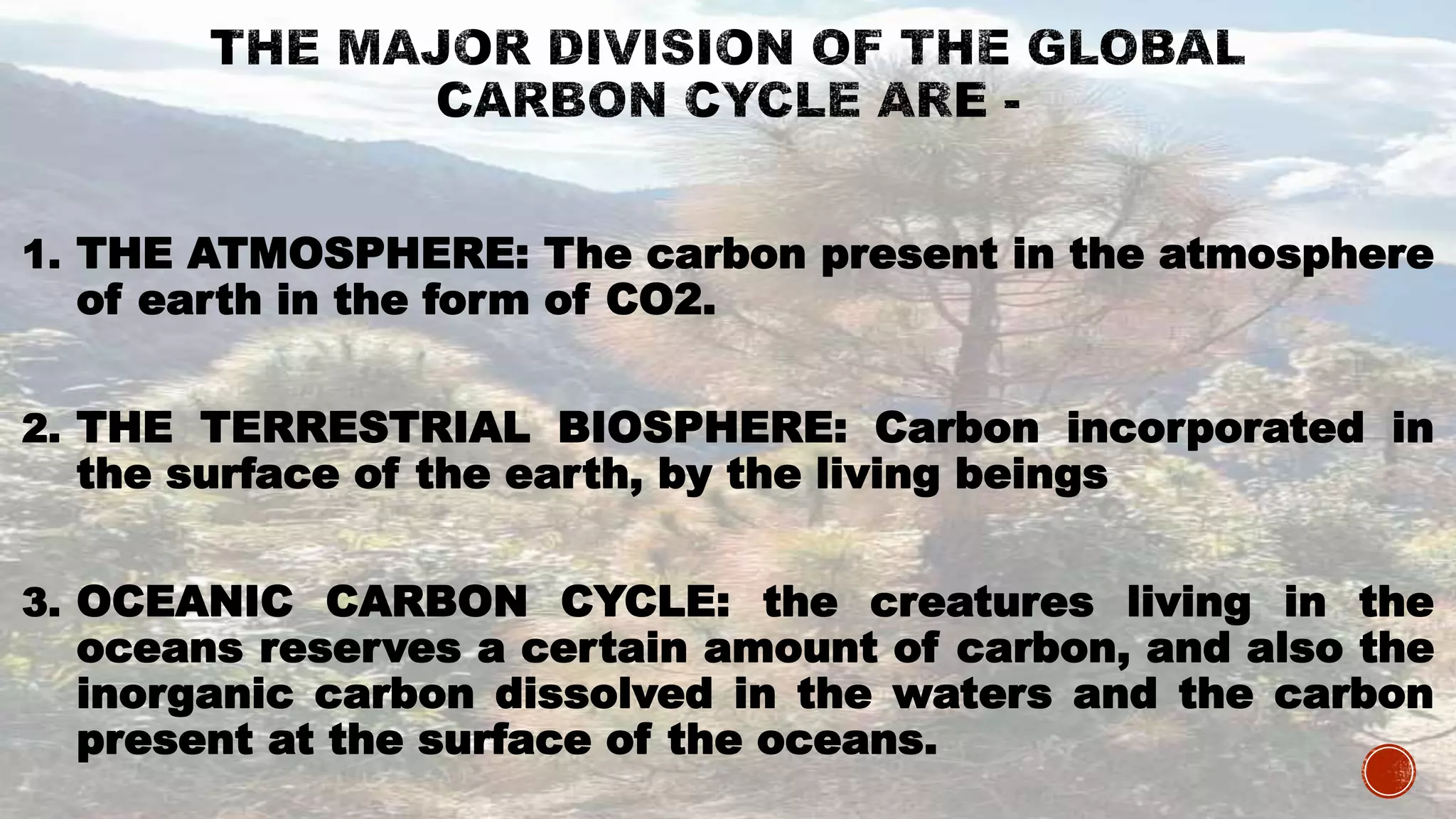 1. THE ATMOSPHERE: The carbon present in the atmosphere
of earth in the form of CO2.
2. THE TERRESTRIAL BIOSPHERE: Carbon incorporated in
the surface of the earth, by the living beings
3. OCEANIC CARBON CYCLE: the creatures living in the
oceans reserves a certain amount of carbon, and also the
inorganic carbon dissolved in the waters and the carbon
present at the surface of the oceans.
 