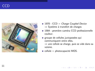 CCD



      1970 : CCD = Charge Coupled Device
      ⇒ Syst`me ` transfert de charges
             e   a
      1984 : premi`re cam´ra CCD professionnelle
                  e      e
      couleur.
      groupe de cellules juxtapos´es qui
                                 e
      communiquent entre elles,
      ⇒ une cellule se charge, puis se vide dans sa
      voisine.
      cellule = photocapacit´ MOS.
                            e




11                                               8/30
 