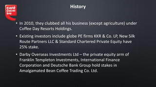 History
• In 2010, they clubbed all his business (except agriculture) under
Coffee Day Resorts Holdings.
• Existing investors include globe PE firms KKR & Co. LP, New Silk
Route Partners LLC & Standard Chartered Private Equity have
25% stake.
• Darby Overseas Investments Ltd – the private equity arm of
Franklin Templeton Investments, International Finance
Corporation and Deutsche Bank Group hold stakes in
Amalgamated Bean Coffee Trading Co. Ltd.
 