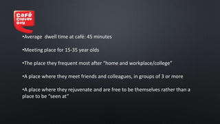 •Average dwell time at café: 45 minutes
•Meeting place for 15-35 year olds
•The place they frequent most after “home and workplace/college”
•A place where they meet friends and colleagues, in groups of 3 or more
•A place where they rejuvenate and are free to be themselves rather than a
place to be “seen at”
 