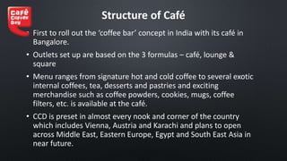 Structure of Café
• First to roll out the ‘coffee bar’ concept in India with its café in
Bangalore.
• Outlets set up are based on the 3 formulas – café, lounge &
square
• Menu ranges from signature hot and cold coffee to several exotic
internal coffees, tea, desserts and pastries and exciting
merchandise such as coffee powders, cookies, mugs, coffee
filters, etc. is available at the café.
• CCD is preset in almost every nook and corner of the country
which includes Vienna, Austria and Karachi and plans to open
across Middle East, Eastern Europe, Egypt and South East Asia in
near future.
 