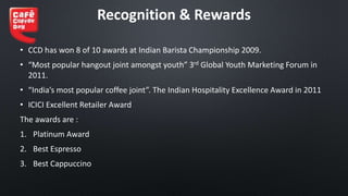 Recognition & Rewards
• CCD has won 8 of 10 awards at Indian Barista Championship 2009.
• “Most popular hangout joint amongst youth” 3rd Global Youth Marketing Forum in
2011.
• “India’s most popular coffee joint”. The Indian Hospitality Excellence Award in 2011
• ICICI Excellent Retailer Award
The awards are :
1. Platinum Award
2. Best Espresso
3. Best Cappuccino
 