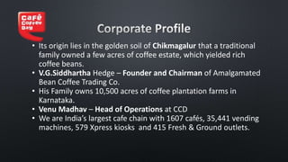 • Its origin lies in the golden soil of Chikmagalur that a traditional
family owned a few acres of coffee estate, which yielded rich
coffee beans.
• V.G.Siddhartha Hedge – Founder and Chairman of Amalgamated
Bean Coffee Trading Co.
• His Family owns 10,500 acres of coffee plantation farms in
Karnataka.
• Venu Madhav – Head of Operations at CCD
• We are India’s largest cafe chain with 1607 cafés, 35,441 vending
machines, 579 Xpress kiosks and 415 Fresh & Ground outlets.
 