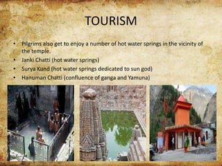 TOURISM
• Pilgrims also get to enjoy a number of hot water springs in the vicinity of
the temple.
• Janki Chatti (hot water springs)
• Surya Kund (hot water springs dedicated to sun god)
• Hanuman Chatti (confluence of ganga and Yamuna)
 