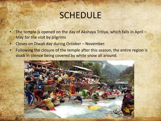 SCHEDULE
• The temple is opened on the day of Akshaya Tritiya, which falls in April –
May for the visit by pilgrims
• Closes on Diwali day during October – November.
• Following the closure of the temple after this season, the entire region is
stuck in silence being covered by white snow all around.
 