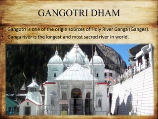 GANGOTRI DHAM
• Gangotri is one of the origin sources of Holy River Ganga (Ganges).
• Ganga river is the longest and most sacred river in world.
 
