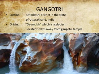 GANGOTRI
• Loction: Uttarkashi district in the state
of Uttarakhand, India
• Origin: “Gaumukh” which is a glacier
located 19 km away from gangotri temple.
 