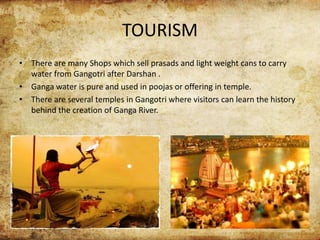 TOURISM
• There are many Shops which sell prasads and light weight cans to carry
water from Gangotri after Darshan .
• Ganga water is pure and used in poojas or offering in temple.
• There are several temples in Gangotri where visitors can learn the history
behind the creation of Ganga River.
 