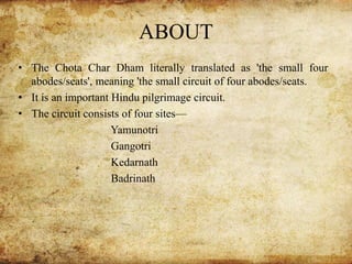 ABOUT
• The Chota Char Dham literally translated as 'the small four
abodes/seats', meaning 'the small circuit of four abodes/seats.
• It is an important Hindu pilgrimage circuit.
• The circuit consists of four sites—
Yamunotri
Gangotri
Kedarnath
Badrinath
 