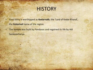 HISTORY
• Lord Shiva is worshipped as Kedarnath, the 'Lord of Kedar Khand',
the historical name of the region.
• The temple was built by Pandavas and regained its life by Adi
Sankaracharya.
 