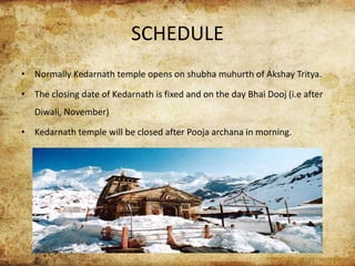 SCHEDULE
• Normally Kedarnath temple opens on shubha muhurth of Akshay Tritya.
• The closing date of Kedarnath is fixed and on the day Bhai Dooj (i.e after
Diwali, November)
• Kedarnath temple will be closed after Pooja archana in morning.
 