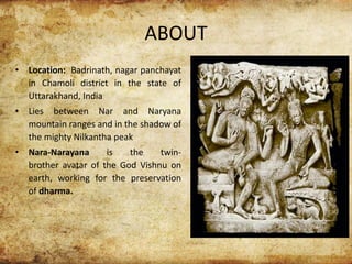 ABOUT
• Location: Badrinath, nagar panchayat
in Chamoli district in the state of
Uttarakhand, India
• Lies between Nar and Naryana
mountain ranges and in the shadow of
the mighty Nilkantha peak
• Nara-Narayana is the twin-
brother avatar of the God Vishnu on
earth, working for the preservation
of dharma.
 
