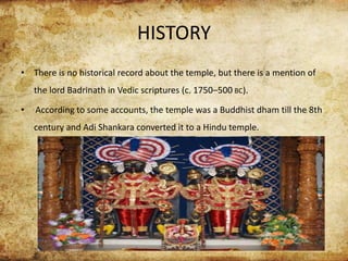 HISTORY
• There is no historical record about the temple, but there is a mention of
the lord Badrinath in Vedic scriptures (c. 1750–500 BC).
• According to some accounts, the temple was a Buddhist dham till the 8th
century and Adi Shankara converted it to a Hindu temple.
 