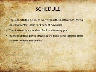 SCHEDULE
• The Badrinath temple opens every year in the month of April-May &
closes for winters in the third week of November.
• Thus the temple is shut down for 6 months every year
• During shut down period prayers to the Badri Vishal continue at the
Narsimha temple in Joshimath.
 