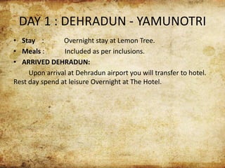 DAY 1 : DEHRADUN - YAMUNOTRI
• Stay : Overnight stay at Lemon Tree.
• Meals : Included as per inclusions.
• ARRIVED DEHRADUN:
Upon arrival at Dehradun airport you will transfer to hotel.
Rest day spend at leisure Overnight at The Hotel.
 