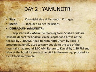 DAY 2 : YAMUNOTRI
• Stay : Overnight stay at Yamunotri Cottages
• Meals : Included as per inclusions
• DEHRADUN- YAMUNOTRI:
Trip starts at 7 AM in the morning from Shahastradhara
Helipad, depart for Kharsali via helicopter and arrive at the
helipad by 7:30 AM. Head to Yamunotri Dham by Palki (a
structure generally used to carry people to the top of the
mountains) at around 8:00 AM. Return to Karsali by 1:30 PM and
relax at the hotel for some time. At 4 in the evening, proceed for
a visit to Shani Temple.
 