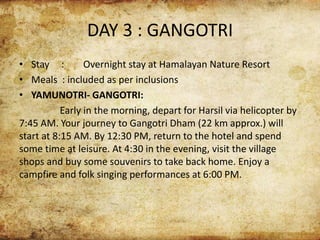 DAY 3 : GANGOTRI
• Stay : Overnight stay at Hamalayan Nature Resort
• Meals : included as per inclusions
• YAMUNOTRI- GANGOTRI:
Early in the morning, depart for Harsil via helicopter by
7:45 AM. Your journey to Gangotri Dham (22 km approx.) will
start at 8:15 AM. By 12:30 PM, return to the hotel and spend
some time at leisure. At 4:30 in the evening, visit the village
shops and buy some souvenirs to take back home. Enjoy a
campfire and folk singing performances at 6:00 PM.
 