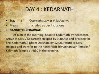 DAY 4 : KEDARNATH
• Stay : Overnight stay at Villa Aadhya
• Meals : Included as per inclusions
• GANGOTRI-KEDARNATH:
At 8:30 in the morning, head to Kedarnath by helicopter.
Arrive at Sersi / Kedarnath Helipad by 9:30 AM and proceed for
Shri Kedarnath Ji Dham Darshan. By 12:00, return to Sersi
Helipad and transfer to the hotel. Visit Triyuginarayan Temple /
Kalimath Temple at 4:30 in the evening.
 