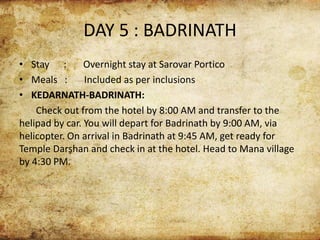 DAY 5 : BADRINATH
• Stay : Overnight stay at Sarovar Portico
• Meals : Included as per inclusions
• KEDARNATH-BADRINATH:
Check out from the hotel by 8:00 AM and transfer to the
helipad by car. You will depart for Badrinath by 9:00 AM, via
helicopter. On arrival in Badrinath at 9:45 AM, get ready for
Temple Darshan and check in at the hotel. Head to Mana village
by 4:30 PM.
 